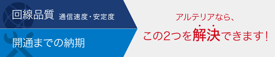 回線品質 通信速度・安定度 開通までの納期 アルテリアなら、この2つを解決できます!